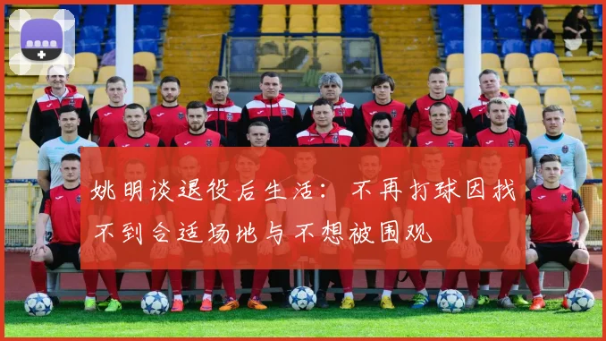 姚明谈退役后生活：不再打球因找不到合适场地与不想被围观
