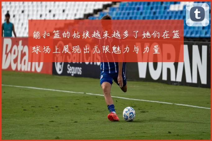 能扣篮的姑娘越来越多了她们在篮球场上展现出无限魅力与力量