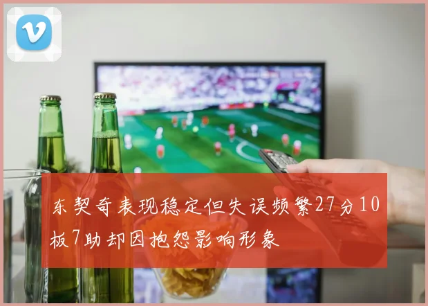 东契奇表现稳定但失误频繁27分10板7助却因抱怨影响形象