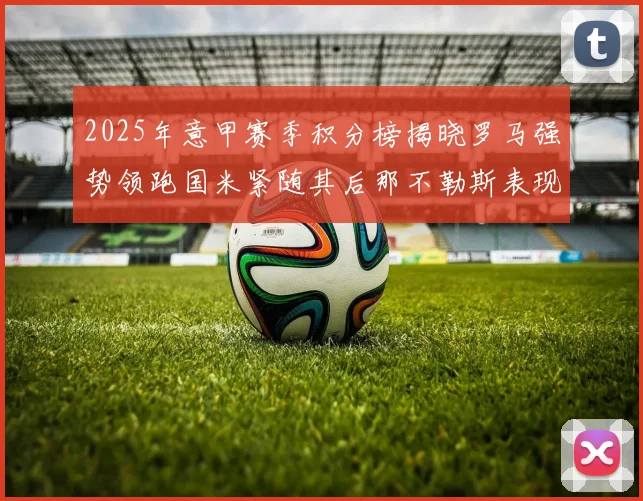 2025年意甲赛季积分榜揭晓罗马强势领跑国米紧随其后那不勒斯表现不俗