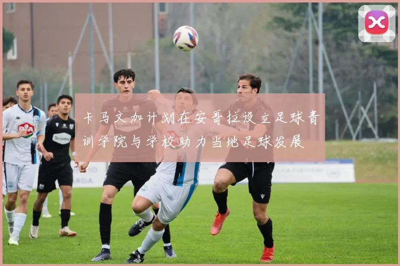 卡马文加计划在安哥拉设立足球青训学院与学校助力当地足球发展