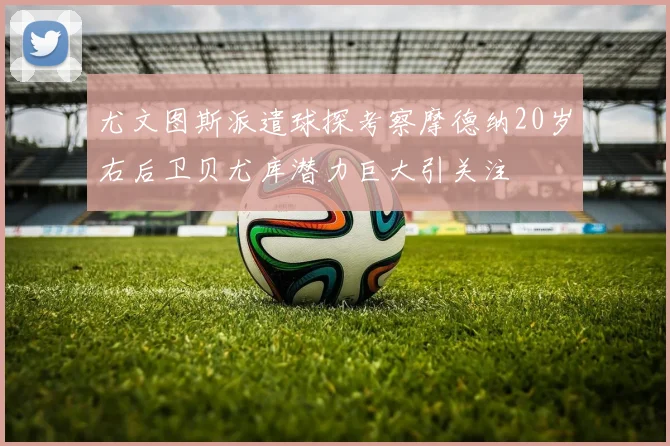 尤文图斯派遣球探考察摩德纳20岁右后卫贝尤库潜力巨大引关注