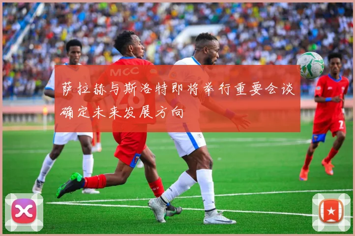 萨拉赫与斯洛特即将举行重要会谈确定未来发展方向