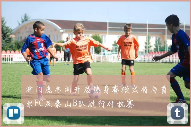 津门虎冬训开启热身赛模式将与首尔FC及泰山B队进行对抗赛