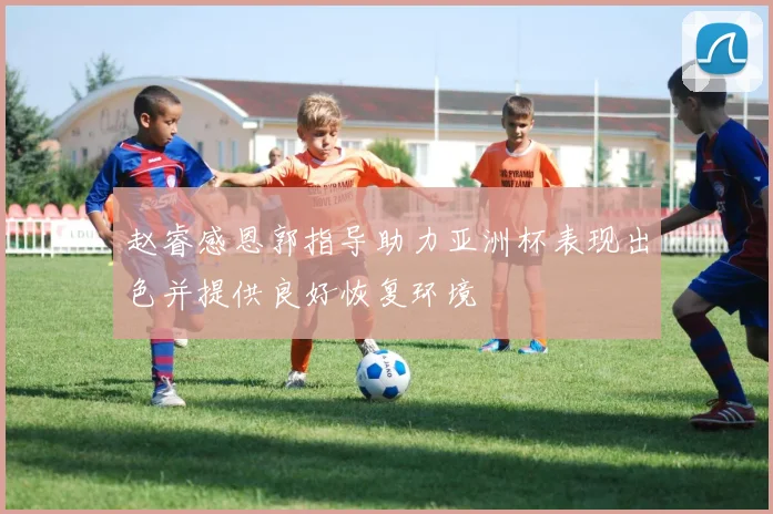 赵睿感恩郭指导助力亚洲杯表现出色并提供良好恢复环境