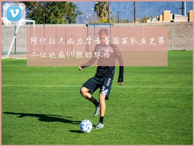 阿什拉夫成为摩洛哥国家队历史第二位达成60胜的球员