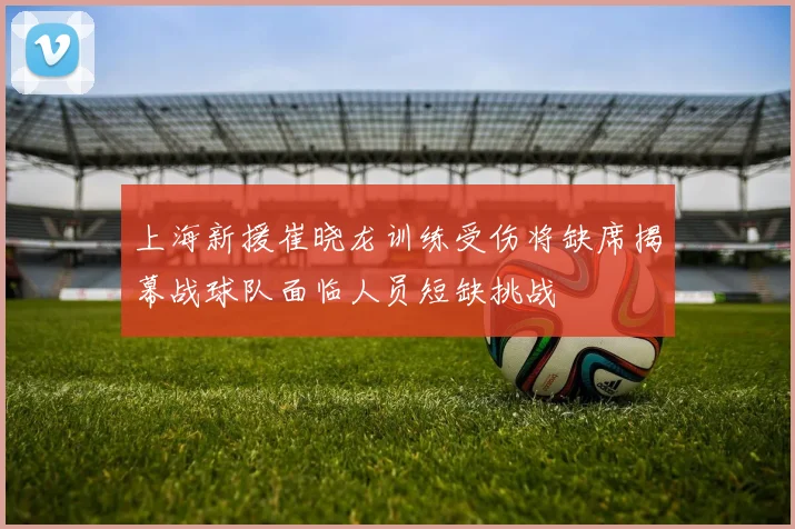 上海新援崔晓龙训练受伤将缺席揭幕战球队面临人员短缺挑战
