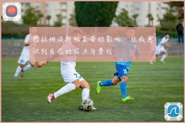 图拉姆谈斯帕莱蒂的影响：让我意识到自己的实力与责任