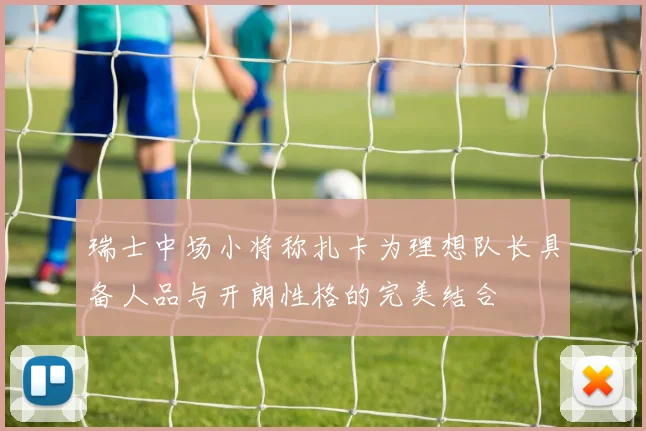 瑞士中场小将称扎卡为理想队长具备人品与开朗性格的完美结合
