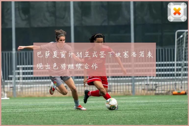 巴萨夏窗计划正式签下坎塞洛若表现出色将继续合作
