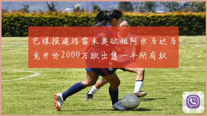 巴媒报道格雷米奥欲租阿尔马达马竞开价2000万欧出售一半所有权