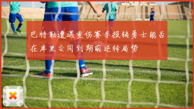 巴特勒遭遇重伤赛季报销勇士能否在库里合同到期前逆转局势