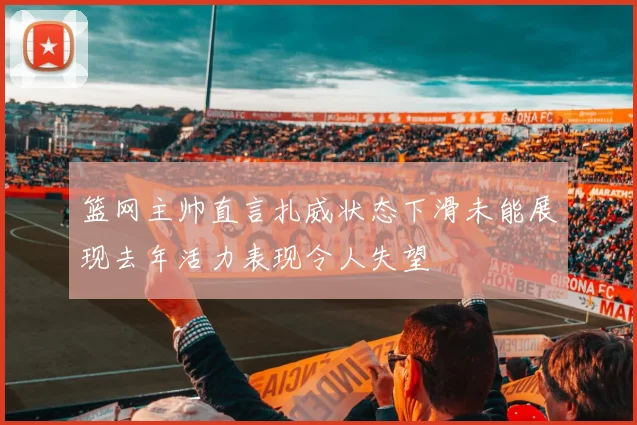 篮网主帅直言扎威状态下滑未能展现去年活力表现令人失望