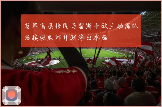 蓝军高层传闻马雷斯卡欲主动离队或接班瓜帅计划浮出水面