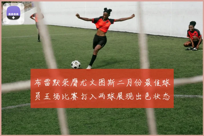 布雷默荣膺尤文图斯二月份最佳球员五场比赛打入两球展现出色状态
