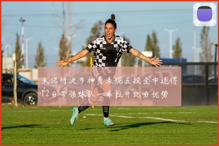 米诺特次节神勇表现五投全中连得12分带领球队一举拉开比分优势