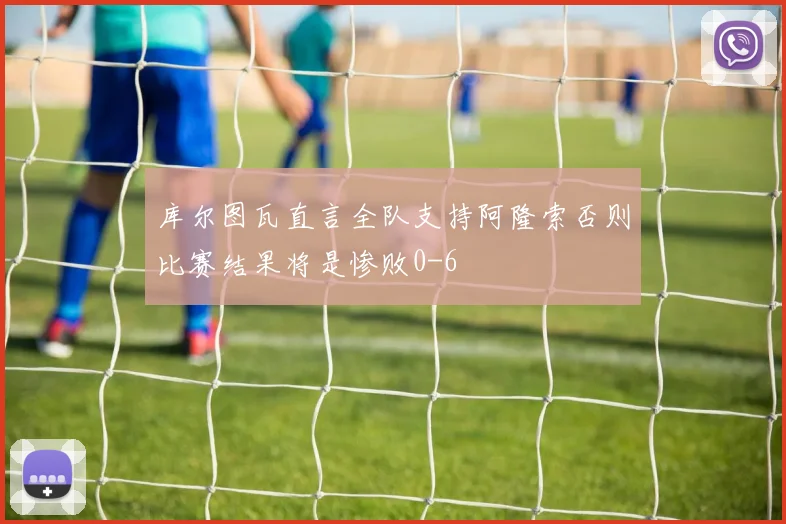 库尔图瓦直言全队支持阿隆索否则比赛结果将是惨败0-6