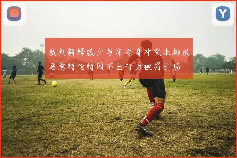 裁判解释威少与字母哥冲突未构成恶意特伦特因不当行为被罚出场