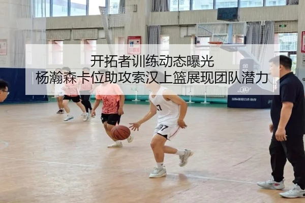 开拓者训练动态曝光 杨瀚森卡位助攻索汉上篮展现团队潜力（BEIBOSPORTS）
